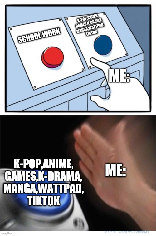 two buttons 1 blue | K-POP,ANIME,
GAMES,K-DRAMA,
MANGA,WATTPAD,
TIKTOK; SCHOOL WORK; ME:; ME:; K-POP,ANIME,
GAMES,K-DRAMA,
MANGA,WATTPAD,
TIKTOK | image tagged in two buttons 1 blue | made w/ Imgflip meme maker