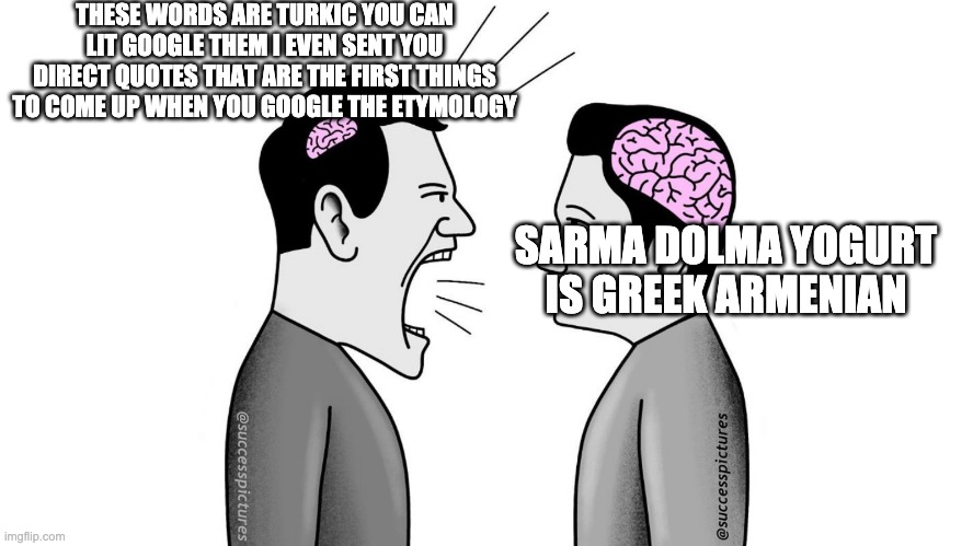 small brain yelling at big brain | THESE WORDS ARE TURKIC YOU CAN LIT GOOGLE THEM I EVEN SENT YOU DIRECT QUOTES THAT ARE THE FIRST THINGS TO COME UP WHEN YOU GOOGLE THE ETYMOLOGY; SARMA DOLMA YOGURT IS GREEK ARMENIAN | image tagged in small brain yelling at big brain | made w/ Imgflip meme maker