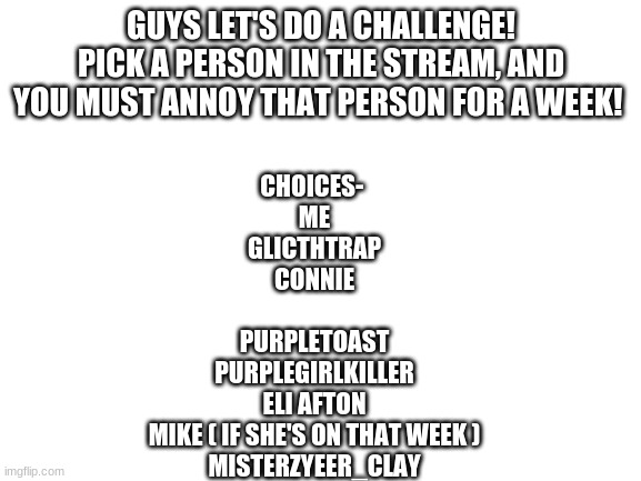 I pickkkkkk Connie! | GUYS LET'S DO A CHALLENGE! PICK A PERSON IN THE STREAM, AND YOU MUST ANNOY THAT PERSON FOR A WEEK! CHOICES- 

ME

GLICTHTRAP

CONNIE
 
PURPLETOAST

PURPLEGIRLKILLER

ELI AFTON

MIKE ( IF SHE'S ON THAT WEEK )

MISTERZYEER_CLAY | image tagged in blank white template | made w/ Imgflip meme maker