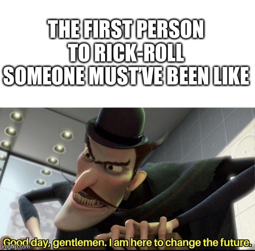 History | THE FIRST PERSON TO RICK-ROLL SOMEONE MUST’VE BEEN LIKE | image tagged in good day gentlemen i am here to change the future | made w/ Imgflip meme maker