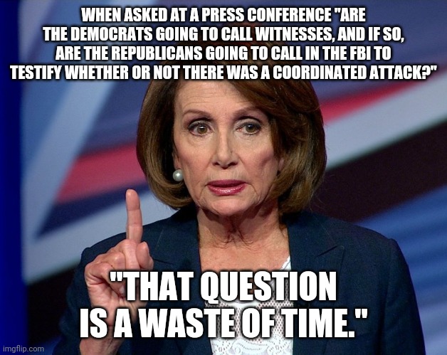Nanci Pelosi Finger | WHEN ASKED AT A PRESS CONFERENCE "ARE THE DEMOCRATS GOING TO CALL WITNESSES, AND IF SO, ARE THE REPUBLICANS GOING TO CALL IN THE FBI TO TESTIFY WHETHER OR NOT THERE WAS A COORDINATED ATTACK?"; "THAT QUESTION IS A WASTE OF TIME." | image tagged in nanci pelosi finger | made w/ Imgflip meme maker