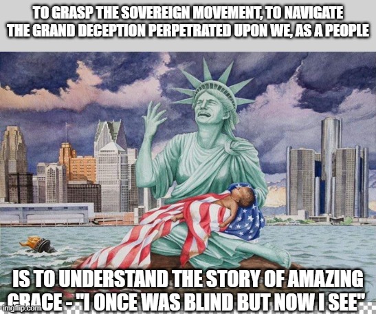 amazing grace | TO GRASP THE SOVEREIGN MOVEMENT, TO NAVIGATE THE GRAND DECEPTION PERPETRATED UPON WE, AS A PEOPLE; IS TO UNDERSTAND THE STORY OF AMAZING GRACE - "I ONCE WAS BLIND BUT NOW I SEE" | image tagged in free | made w/ Imgflip meme maker
