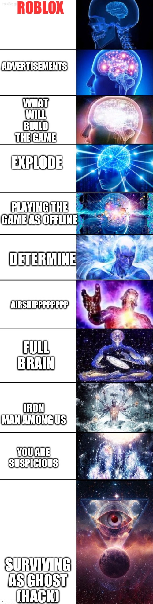 Extended Expanding Brain | ROBLOX; ADVERTISEMENTS; WHAT WILL BUILD THE GAME; EXPLODE; PLAYING THE GAME AS OFFLINE; AIRSHIPPPPPPPP; DETERMINE; FULL BRAIN; IRON MAN AMONG US; YOU ARE SUSPICIOUS; SURVIVING AS GHOST (HACK) | image tagged in extended expanding brain | made w/ Imgflip meme maker
