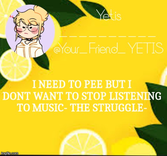 ya | I NEED TO PEE BUT I DONT WANT TO STOP LISTENING TO MUSIC- THE STRUGGLE- | image tagged in yetis and lemons | made w/ Imgflip meme maker
