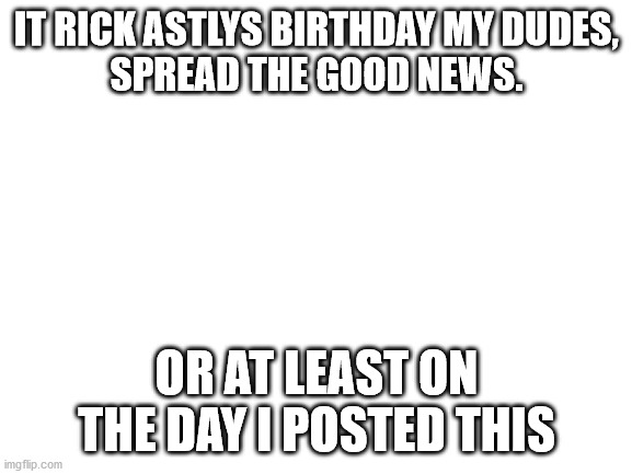 Blank White Template | IT RICK ASTLYS BIRTHDAY MY DUDES,
SPREAD THE GOOD NEWS. OR AT LEAST ON THE DAY I POSTED THIS | image tagged in blank white template | made w/ Imgflip meme maker