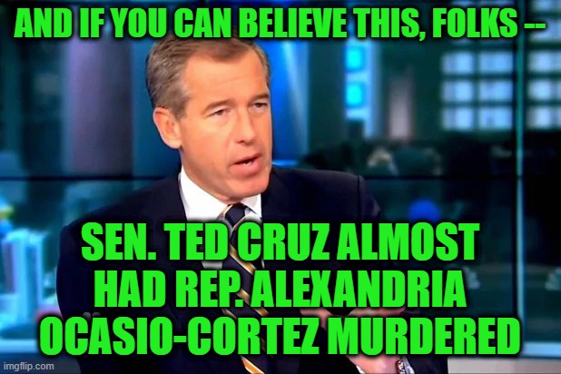 Brian Williams Was Almost There When it Happened | AND IF YOU CAN BELIEVE THIS, FOLKS --; SEN. TED CRUZ ALMOST HAD REP. ALEXANDRIA OCASIO-CORTEZ MURDERED | image tagged in brian williams was there,ted cruz,alexandria ocasio-cortez | made w/ Imgflip meme maker
