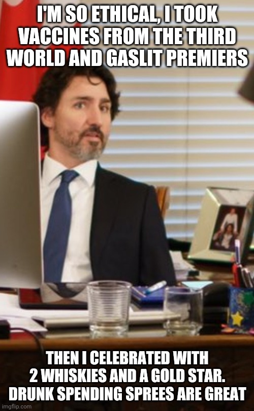 Trudeau whiskey glasses and gold star on his desk. Where's the vaccines!? | I'M SO ETHICAL, I TOOK VACCINES FROM THE THIRD WORLD AND GASLIT PREMIERS; THEN I CELEBRATED WITH 2 WHISKIES AND A GOLD STAR.
DRUNK SPENDING SPREES ARE GREAT | image tagged in justin trudeau,covid,vaccines,canadian politics,third world,government | made w/ Imgflip meme maker