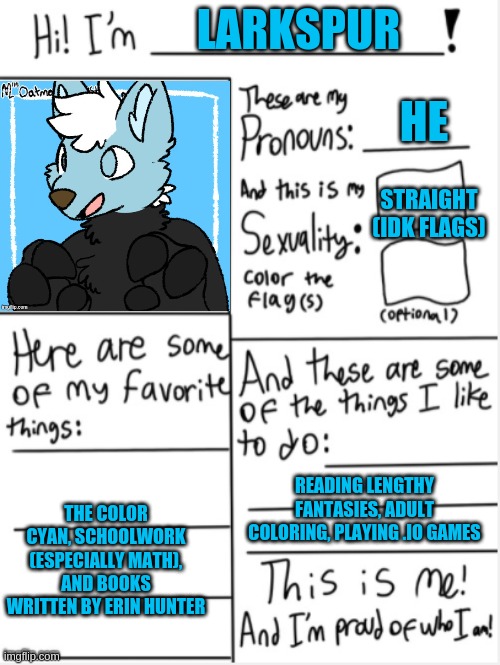 I finally have a fursona! | LARKSPUR; HE; STRAIGHT (IDK FLAGS); READING LENGTHY FANTASIES, ADULT COLORING, PLAYING .IO GAMES; THE COLOR CYAN, SCHOOLWORK (ESPECIALLY MATH), AND BOOKS WRITTEN BY ERIN HUNTER | image tagged in this is me | made w/ Imgflip meme maker