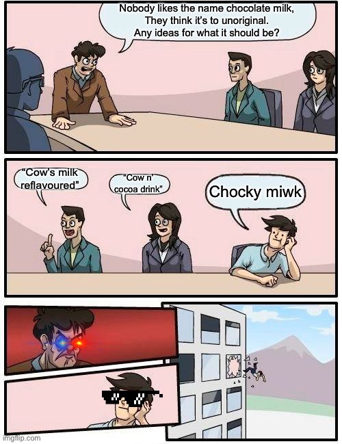 Chocky miwk is the new chocolate milk | Nobody likes the name chocolate milk,
They think it’s to unoriginal.
Any ideas for what it should be? “Cow’s milk reflavoured”; “Cow n’ cocoa drink”; Chocky miwk | image tagged in memes,boardroom meeting suggestion | made w/ Imgflip meme maker