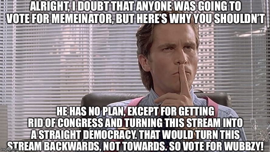 Ok, this is epic | ALRIGHT, I DOUBT THAT ANYONE WAS GOING TO VOTE FOR MEMEINATOR, BUT HERE’S WHY YOU SHOULDN’T; HE HAS NO PLAN, EXCEPT FOR GETTING RID OF CONGRESS AND TURNING THIS STREAM INTO A STRAIGHT DEMOCRACY. THAT WOULD TURN THIS STREAM BACKWARDS, NOT TOWARDS. SO VOTE FOR WUBBZY! | image tagged in american psycho,richard,wubbzy,vote | made w/ Imgflip meme maker