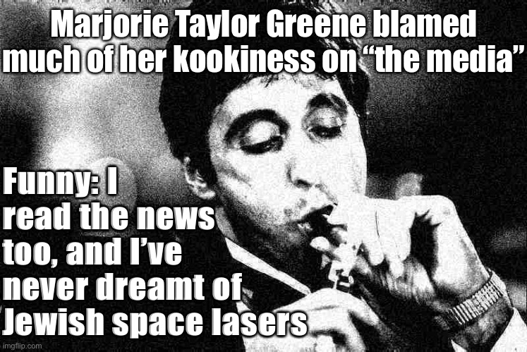 Huh, I don’t think she got this idea from the MSM | Marjorie Taylor Greene blamed much of her kookiness on “the media”; Funny: I read the news too, and I’ve never dreamt of Jewish space lasers | image tagged in al pacino cigar black white deep-fried 2,conspiracy theory,conspiracy theories,msm,mainstream media,qanon | made w/ Imgflip meme maker
