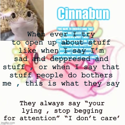 When ever I try to open up about stuff like when I say I’m sad and deppresed and stuff , or when I say that stuff people do bothers me , this is what they say; They always say “your lying , stop begging for attention” “I don’t care’ | made w/ Imgflip meme maker