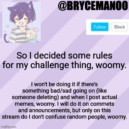 Tell me if that's fair, woomy | So I decided some rules for my challenge thing, woomy. I won't be doing it if there's something bad/sad going on (like someone deleting) and when I post actual memes, woomy. I will do it on commets and announcements, but only on this stream do I don't confuse random people, woomy. | image tagged in brycemanoo new announcement template | made w/ Imgflip meme maker
