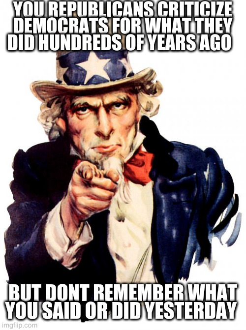 stupidly or willful ignorance? | YOU REPUBLICANS CRITICIZE DEMOCRATS FOR WHAT THEY DID HUNDREDS OF YEARS AGO; BUT DONT REMEMBER WHAT YOU SAID OR DID YESTERDAY | image tagged in memes,uncle sam | made w/ Imgflip meme maker