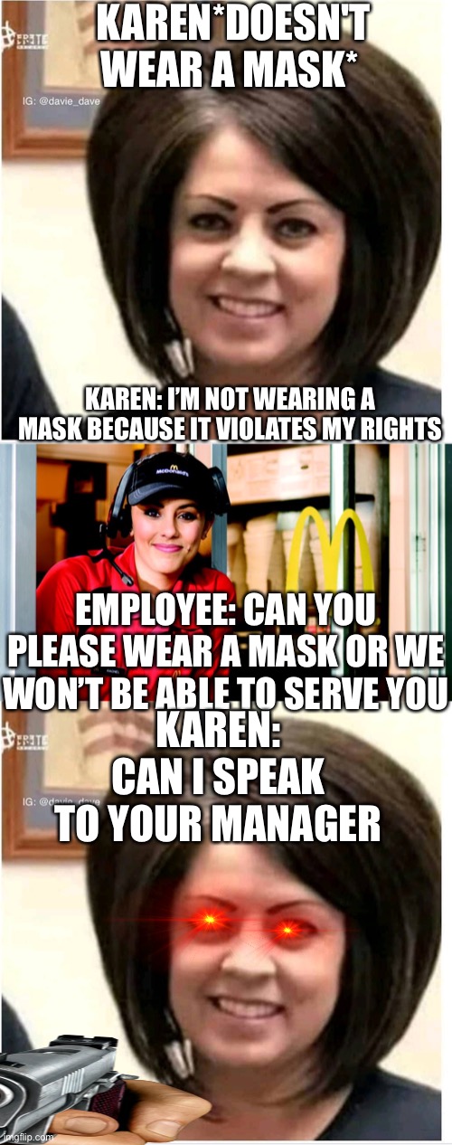 KAREN*DOESN'T WEAR A MASK*; KAREN: I’M NOT WEARING A MASK BECAUSE IT VIOLATES MY RIGHTS; EMPLOYEE: CAN YOU PLEASE WEAR A MASK OR WE WON’T BE ABLE TO SERVE YOU; KAREN: CAN I SPEAK TO YOUR MANAGER | image tagged in mega karen,honest mcdonald's employee | made w/ Imgflip meme maker