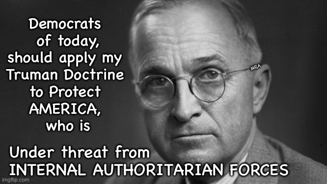 President Harry S. Truman | Democrats 
of today,
should apply my 
Truman Doctrine 
to Protect 
AMERICA, 
who is; MRA; Under threat from
INTERNAL AUTHORITARIAN FORCES | image tagged in president harry s truman | made w/ Imgflip meme maker
