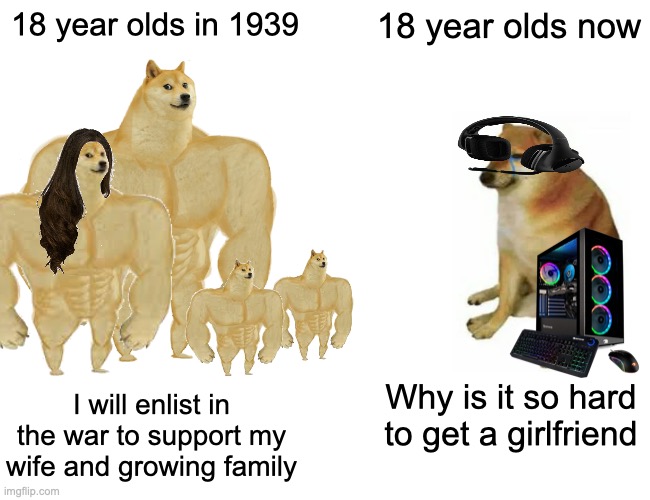 It be the truth fellas | 18 year olds in 1939; 18 year olds now; I will enlist in the war to support my wife and growing family; Why is it so hard to get a girlfriend | image tagged in memes,buff doge vs cheems,pc gaming,cheems,virgin vs chad,the scroll of truth | made w/ Imgflip meme maker
