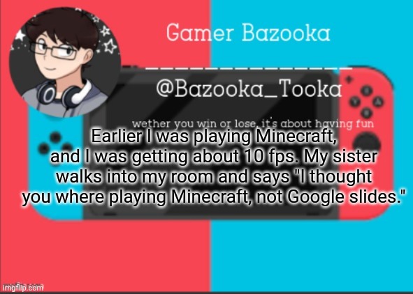 Why is my younger sister funnier than me? | Earlier I was playing Minecraft, and I was getting about 10 fps. My sister walks into my room and says "I thought you where playing Minecraft, not Google slides." | image tagged in bazooka's gamer template | made w/ Imgflip meme maker