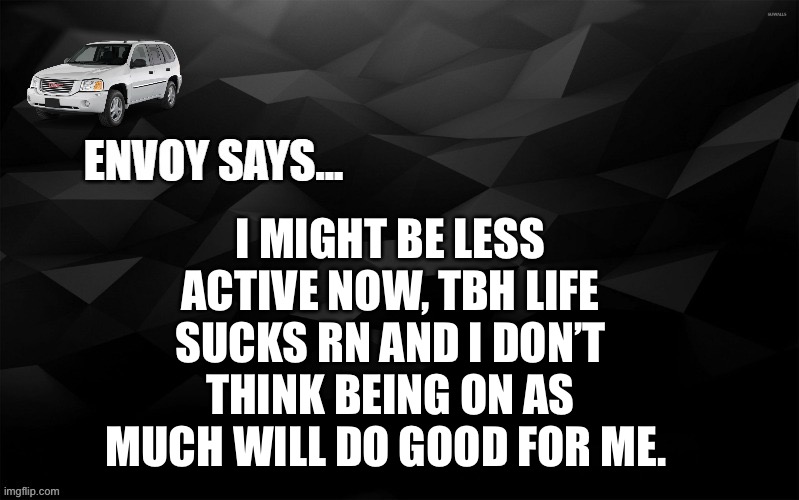 Envoy Says... | I MIGHT BE LESS ACTIVE NOW, TBH LIFE SUCKS RN AND I DON’T THINK BEING ON AS MUCH WILL DO GOOD FOR ME. | image tagged in envoy says | made w/ Imgflip meme maker