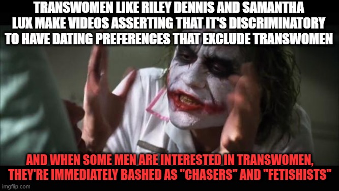 Damned if we do, damned if we don't | TRANSWOMEN LIKE RILEY DENNIS AND SAMANTHA LUX MAKE VIDEOS ASSERTING THAT IT'S DISCRIMINATORY TO HAVE DATING PREFERENCES THAT EXCLUDE TRANSWOMEN; AND WHEN SOME MEN ARE INTERESTED IN TRANSWOMEN, THEY'RE IMMEDIATELY BASHED AS "CHASERS" AND "FETISHISTS" | image tagged in memes,and everybody loses their minds,transgender,dating,fetish,men | made w/ Imgflip meme maker