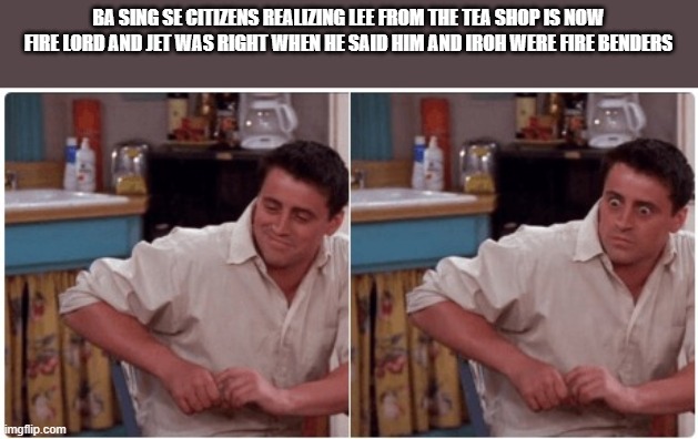 Joey from Friends | BA SING SE CITIZENS REALIZING LEE FROM THE TEA SHOP IS NOW FIRE LORD AND JET WAS RIGHT WHEN HE SAID HIM AND IROH WERE FIRE BENDERS | image tagged in joey from friends | made w/ Imgflip meme maker