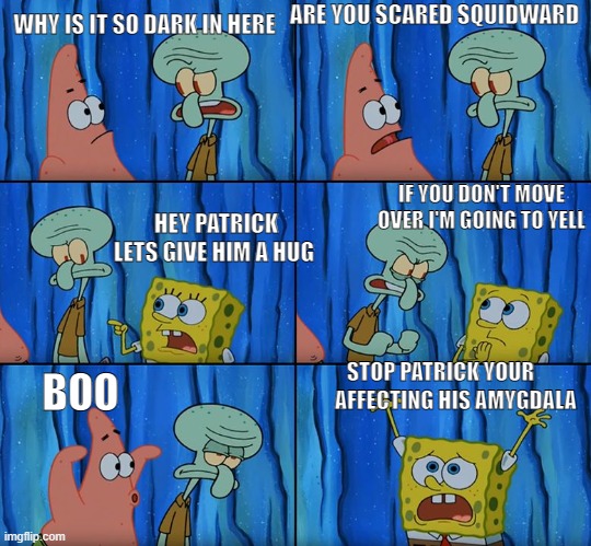 Stop it, Patrick! You're Scaring Him! | WHY IS IT SO DARK IN HERE; ARE YOU SCARED SQUIDWARD; IF YOU DON'T MOVE OVER I'M GOING TO YELL; HEY PATRICK LETS GIVE HIM A HUG; STOP PATRICK YOUR; BOO; AFFECTING HIS AMYGDALA | image tagged in stop it patrick you're scaring him | made w/ Imgflip meme maker