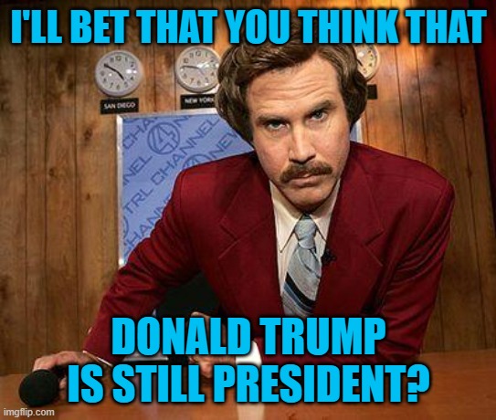 ron burgundy | I'LL BET THAT YOU THINK THAT DONALD TRUMP IS STILL PRESIDENT? | image tagged in ron burgundy | made w/ Imgflip meme maker