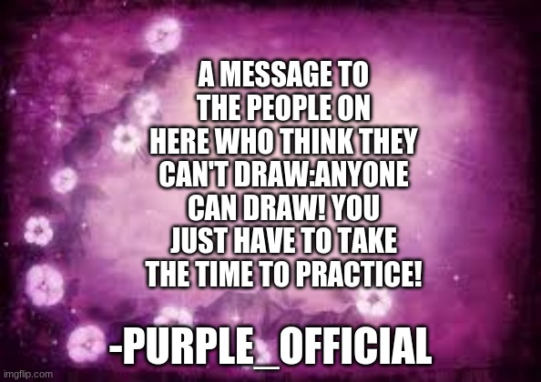 A note from Purple_Official | A MESSAGE TO THE PEOPLE ON HERE WHO THINK THEY CAN'T DRAW:ANYONE CAN DRAW! YOU JUST HAVE TO TAKE THE TIME TO PRACTICE! -PURPLE_OFFICIAL | image tagged in blank purple with flowers template | made w/ Imgflip meme maker
