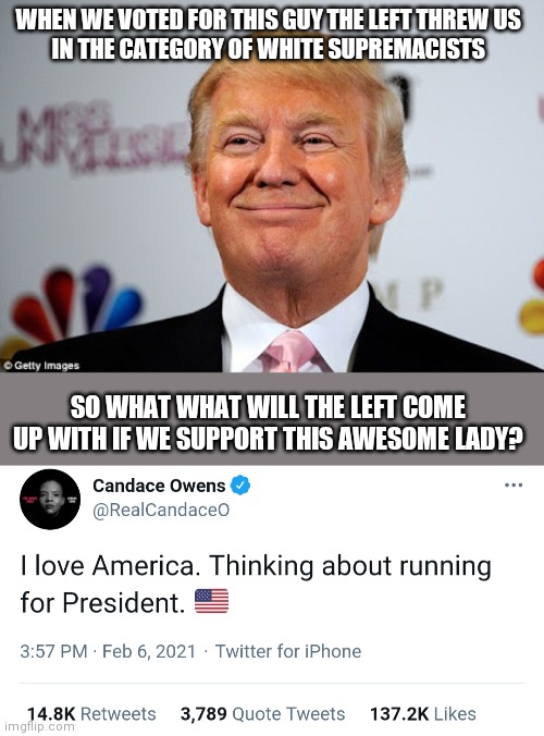 The madness of the left | WHEN WE VOTED FOR THIS GUY THE LEFT THREW US
IN THE CATEGORY OF WHITE SUPREMACISTS; SO WHAT WHAT WILL THE LEFT COME UP WITH IF WE SUPPORT THIS AWESOME LADY? | image tagged in donald trump approves,trump,candace owens,2024,liberals | made w/ Imgflip meme maker