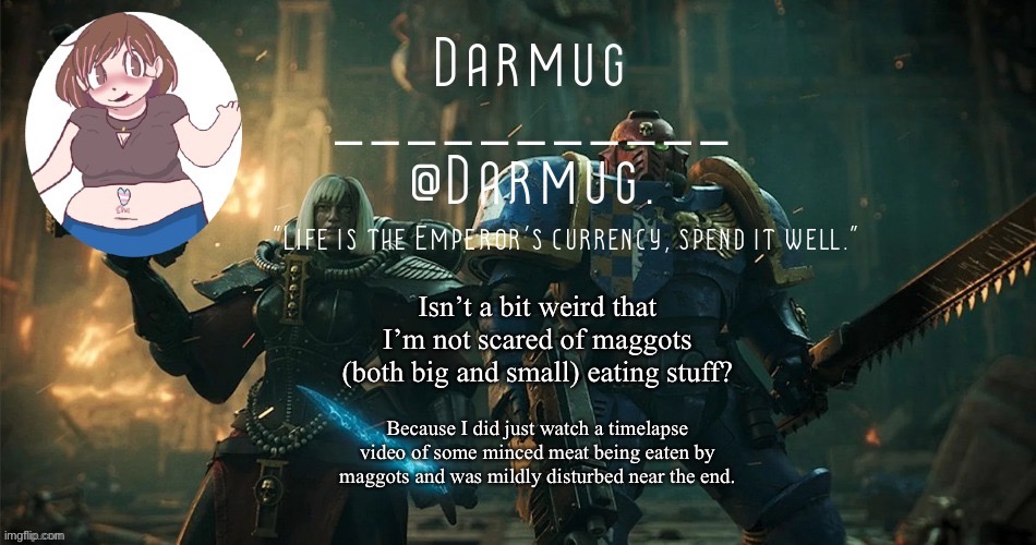 Isn’t a bit weird that I’m not scared of maggots (both big and small) eating stuff? Because I did just watch a timelapse video of some minced meat being eaten by maggots and was mildly disturbed near the end. | image tagged in darmug's announcement template | made w/ Imgflip meme maker