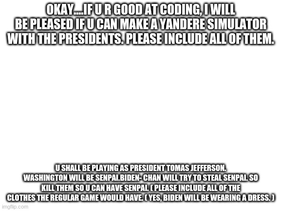 CODER WANTED | OKAY....IF U R GOOD AT CODING, I WILL BE PLEASED IF U CAN MAKE A YANDERE SIMULATOR WITH THE PRESIDENTS. PLEASE INCLUDE ALL OF THEM. U SHALL BE PLAYING AS PRESIDENT TOMAS JEFFERSON. WASHINGTON WILL BE SENPAI.BIDEN- CHAN WILL TRY TO STEAL SENPAI. SO KILL THEM SO U CAN HAVE SENPAI. ( PLEASE INCLUDE ALL OF THE CLOTHES THE REGULAR GAME WOULD HAVE. ( YES, BIDEN WILL BE WEARING A DRESS. ) | image tagged in blank white template | made w/ Imgflip meme maker