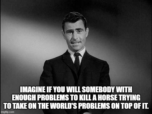 rod serling twilight zone | IMAGINE IF YOU WILL SOMEBODY WITH ENOUGH PROBLEMS TO KILL A HORSE TRYING TO TAKE ON THE WORLD'S PROBLEMS ON TOP OF IT. | image tagged in rod serling twilight zone | made w/ Imgflip meme maker
