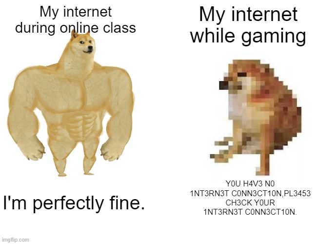 Buff Doge vs. Cheems | My internet during online class; My internet while gaming; Y0U H4V3 N0 1NT3RN3T C0NN3CT10N,PL3453 CH3CK Y0UR 1NT3RN3T C0NN3CT10N. I'm perfectly fine. | image tagged in memes,buff doge vs cheems,gaming,wi-fi | made w/ Imgflip meme maker