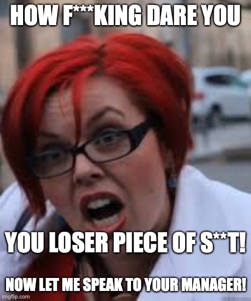 SJW Triggered | HOW F***KING DARE YOU NOW LET ME SPEAK TO YOUR MANAGER! YOU LOSER PIECE OF S**T! | image tagged in sjw triggered | made w/ Imgflip meme maker
