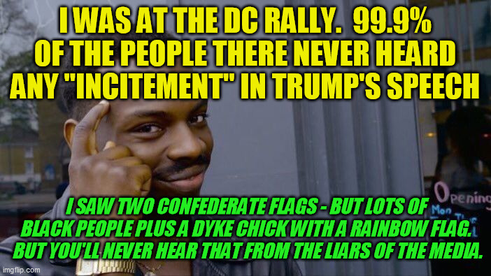 F***ing liars of CNN, NYT, Washington Post, NPR, the Week and everybody else.  You can't brainwash us all.  We'll remember. | I WAS AT THE DC RALLY.  99.9% OF THE PEOPLE THERE NEVER HEARD ANY "INCITEMENT" IN TRUMP'S SPEECH I SAW TWO CONFEDERATE FLAGS - BUT LOTS OF B | image tagged in roll safe think about it,trump 2020,democrats,january 6 2020 rally,lying media,liberal media | made w/ Imgflip meme maker