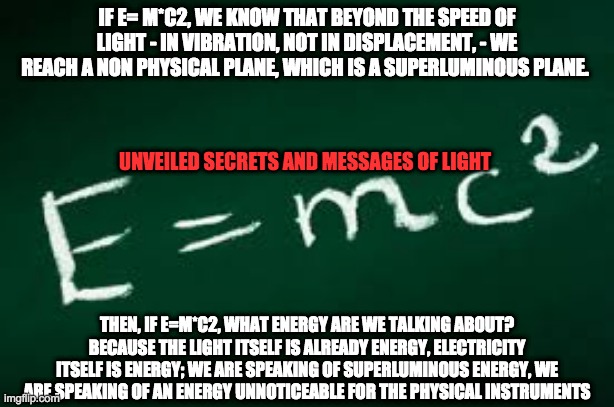 false e=mc2 | IF E= M*C2, WE KNOW THAT BEYOND THE SPEED OF LIGHT - IN VIBRATION, NOT IN DISPLACEMENT, - WE REACH A NON PHYSICAL PLANE, WHICH IS A SUPERLUMINOUS PLANE. UNVEILED SECRETS AND MESSAGES OF LIGHT; THEN, IF E=M*C2, WHAT ENERGY ARE WE TALKING ABOUT? BECAUSE THE LIGHT ITSELF IS ALREADY ENERGY, ELECTRICITY ITSELF IS ENERGY; WE ARE SPEAKING OF SUPERLUMINOUS ENERGY, WE ARE SPEAKING OF AN ENERGY UNNOTICEABLE FOR THE PHYSICAL INSTRUMENTS | image tagged in false e mc2 | made w/ Imgflip meme maker