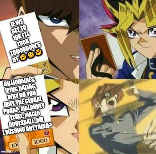Yu Gi Oh | IF WE GET TO 10K I'LL LOCK TOMORROW'S DT 🤗🤗🤗; BILLIONAIRES, !PING DATING, WHY DO YOU HATE THE GLOBAL POOR?, MALARKEY LEVEL, MAGIC GOOLSBALL. AM I MISSING ANYTHING? | image tagged in yu gi oh | made w/ Imgflip meme maker