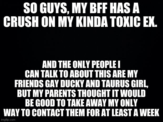 Helppppppppppppp | SO GUYS, MY BFF HAS A CRUSH ON MY KINDA TOXIC EX. AND THE ONLY PEOPLE I CAN TALK TO ABOUT THIS ARE MY FRIENDS GAY DUCKY AND TAURUS GIRL, BUT MY PARENTS THOUGHT IT WOULD BE GOOD TO TAKE AWAY MY ONLY WAY TO CONTACT THEM FOR AT LEAST A WEEK | image tagged in black background | made w/ Imgflip meme maker