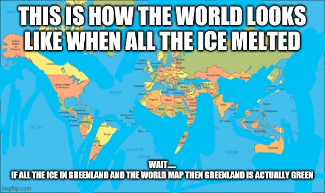 If all the ice in the world melted, then greenland was actually green. | THIS IS HOW THE WORLD LOOKS LIKE WHEN ALL THE ICE MELTED; WAIT.....
IF ALL THE ICE IN GREENLAND AND THE WORLD MAP THEN GREENLAND IS ACTUALLY GREEN | image tagged in world map | made w/ Imgflip meme maker