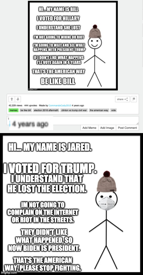 HI... MY NAME IS JARED. I VOTED FOR TRUMP. I UNDERSTAND THAT HE LOST THE ELECTION. IM NOT GOING TO COMPLAIN ON THE INTERNET OR RIOT IN THE STREETS. THEY DIDN'T LIKE WHAT HAPPENED, SO NOW BIDEN IS PRESIDENT. THAT'S THE AMERICAN WAY. PLEASE STOP FIGHTING. | image tagged in memes,be like bill | made w/ Imgflip meme maker