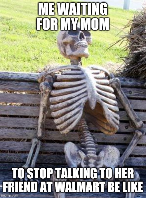 Waiting Skeleton | ME WAITING FOR MY MOM; TO STOP TALKING TO HER FRIEND AT WALMART BE LIKE | image tagged in memes,waiting skeleton | made w/ Imgflip meme maker