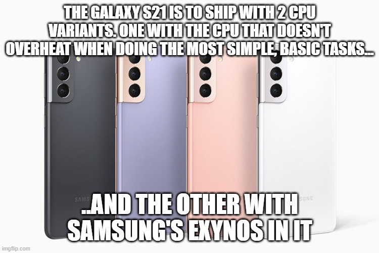 Technology News | THE GALAXY S21 IS TO SHIP WITH 2 CPU VARIANTS. ONE WITH THE CPU THAT DOESN'T OVERHEAT WHEN DOING THE MOST SIMPLE, BASIC TASKS... ..AND THE OTHER WITH SAMSUNG'S EXYNOS IN IT | image tagged in samsung,s21 | made w/ Imgflip meme maker