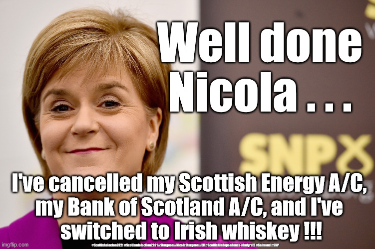 Boycott Scotland ? | Well done Nicola . . . I've cancelled my Scottish Energy A/C, 
my Bank of Scotland A/C, and I've 
switched to Irish whiskey !!! #Scottishelecton2021 #Scotlandelection2021 #Sturgeon #NicolaSturgeon #EU #ScottishIndependence #Indyref2 #Salmond #SNP | image tagged in nicola sturgeon grin,scottish elections,scotland elections,scotland eu brexit,scotland indyref2 | made w/ Imgflip meme maker