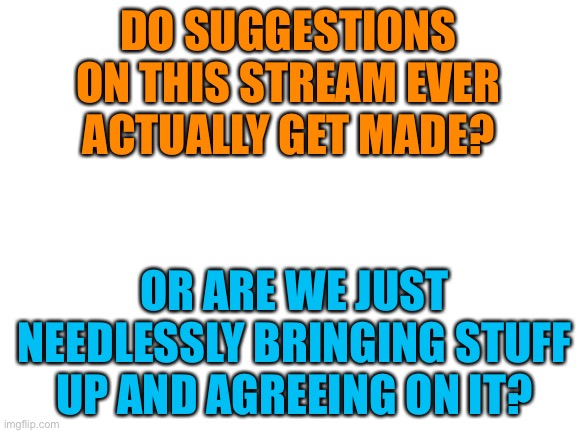 Is it relevant to make suggestions?  That’s my question. | DO SUGGESTIONS ON THIS STREAM EVER ACTUALLY GET MADE? OR ARE WE JUST NEEDLESSLY BRINGING STUFF UP AND AGREEING ON IT? | image tagged in blank white template,memes,imgflip | made w/ Imgflip meme maker