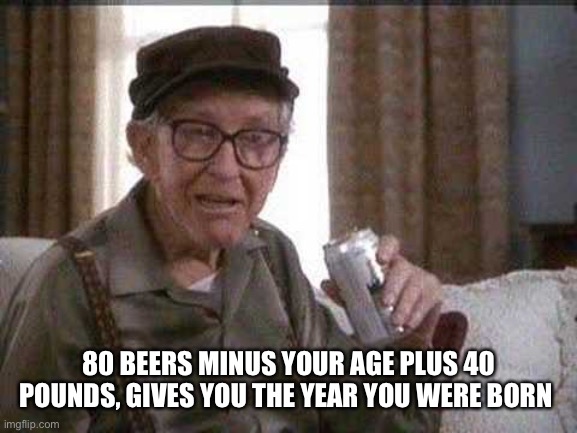 Birthday meme | 80 BEERS MINUS YOUR AGE PLUS 40 POUNDS, GIVES YOU THE YEAR YOU WERE BORN | image tagged in grumpy old man | made w/ Imgflip meme maker