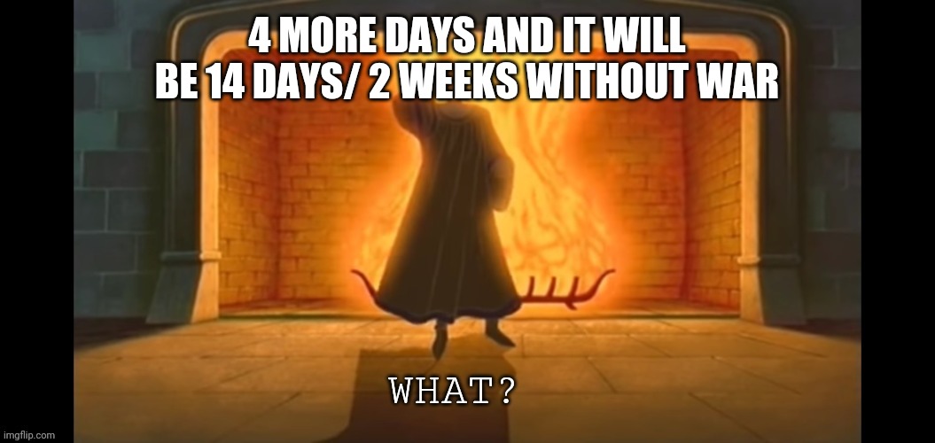 What? | 4 MORE DAYS AND IT WILL BE 14 DAYS/ 2 WEEKS WITHOUT WAR | image tagged in what | made w/ Imgflip meme maker