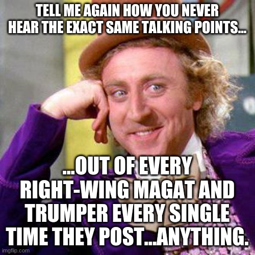 Willy Wonka Blank | TELL ME AGAIN HOW YOU NEVER HEAR THE EXACT SAME TALKING POINTS... ...OUT OF EVERY RIGHT-WING MAGAT AND TRUMPER EVERY SINGLE TIME THEY POST.. | image tagged in willy wonka blank | made w/ Imgflip meme maker