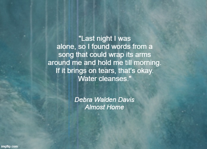 Tears | "Last night I was alone, so I found words from a song that could wrap its arms around me and hold me till morning.
If it brings on tears, that’s okay.
Water cleanses."; Debra Walden Davis
Almost Home | image tagged in tears,music | made w/ Imgflip meme maker