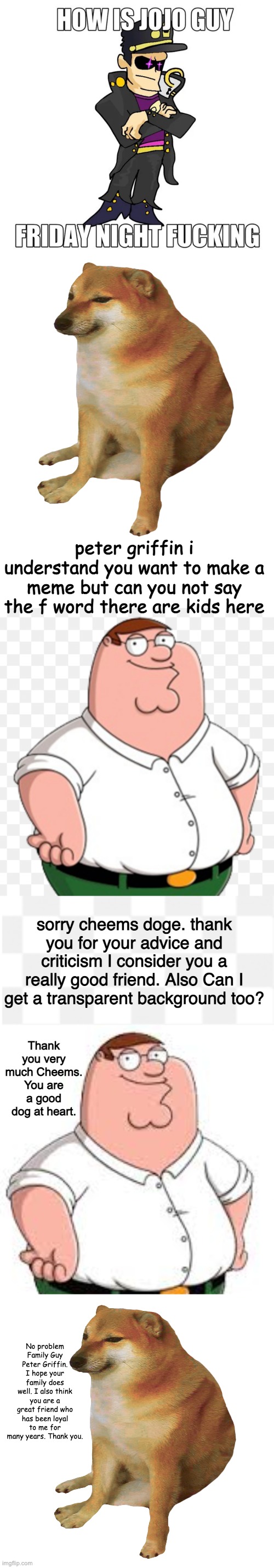 MODS FINALLY FIXED THE BAN LIST TELL THEM GOOD JOB IN THE COMMENTS | peter griffin i understand you want to make a meme but can you not say the f word there are kids here; sorry cheems doge. thank you for your advice and criticism I consider you a really good friend. Also Can I get a transparent background too? Thank you very much Cheems. You are a good dog at heart. No problem Family Guy Peter Griffin. I hope your family does well. I also think you are a great friend who has been loyal to me for many years. Thank you. | image tagged in cheems,blank white template | made w/ Imgflip meme maker