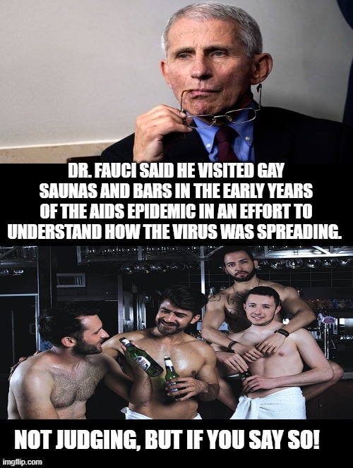 Dr. Fauci, If you say so! | DR. FAUCI SAID HE VISITED GAY SAUNAS AND BARS IN THE EARLY YEARS OF THE AIDS EPIDEMIC IN AN EFFORT TO UNDERSTAND HOW THE VIRUS WAS SPREADING. NOT JUDGING, BUT IF YOU SAY SO! | image tagged in i dunno man seems kinda gay to me | made w/ Imgflip meme maker